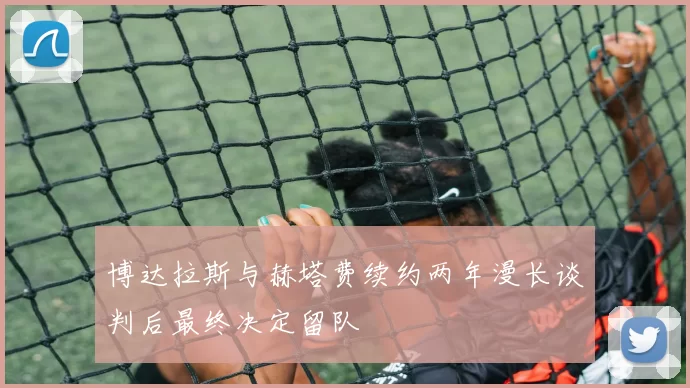 博达拉斯与赫塔费续约两年漫长谈判后最终决定留队