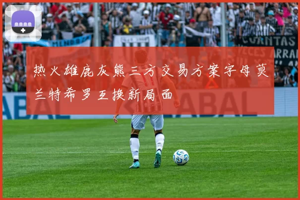热火雄鹿灰熊三方交易方案字母莫兰特希罗互换新局面