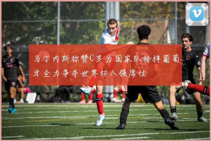 马丁内斯称赞C罗为国家队榜样葡萄牙全力争夺世界杯八强席位