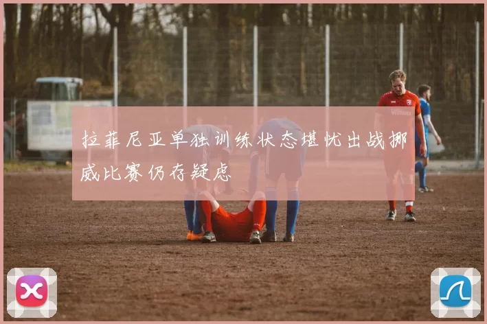 拉菲尼亚单独训练状态堪忧出战挪威比赛仍存疑虑