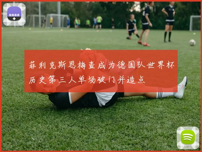 菲利克斯恩梅查成为德国队世界杯历史第三人单场破门并造点