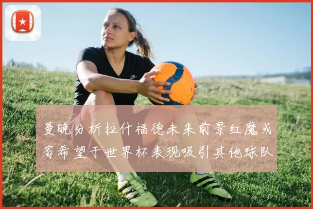 曼晚分析拉什福德未来前景红魔或寄希望于世界杯表现吸引其他球队
