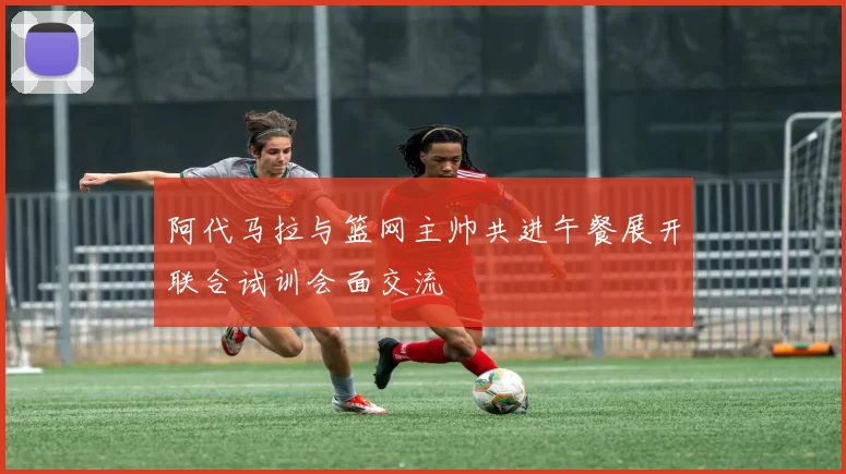 阿代马拉与篮网主帅共进午餐展开联合试训会面交流