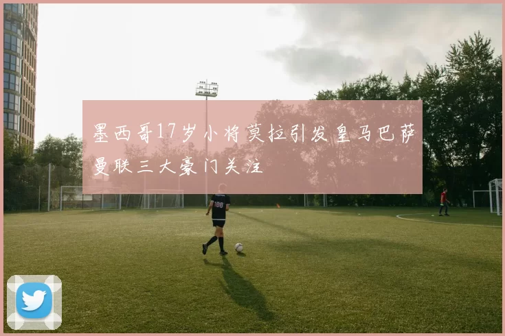 墨西哥17岁小将莫拉引发皇马巴萨曼联三大豪门关注