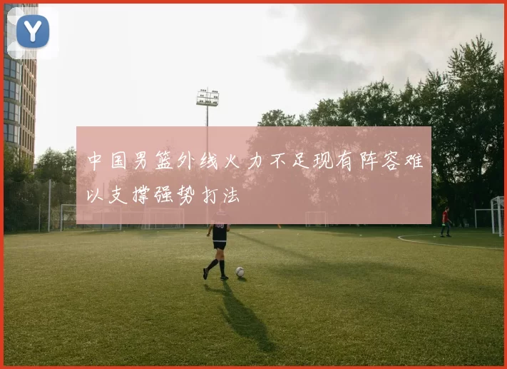 中国男篮外线火力不足现有阵容难以支撑强势打法