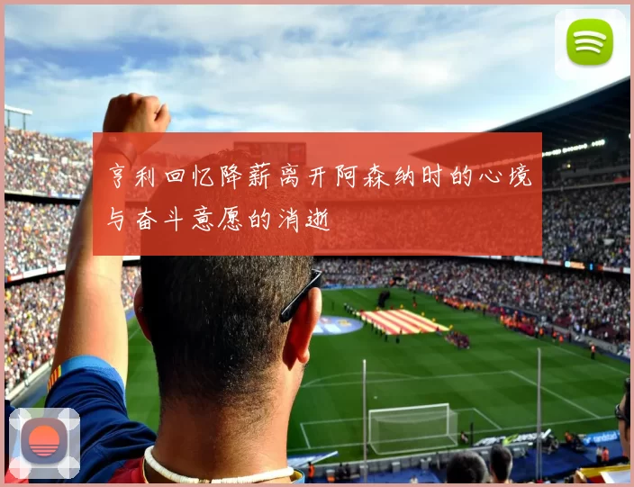 亨利回忆降薪离开阿森纳时的心境与奋斗意愿的消逝